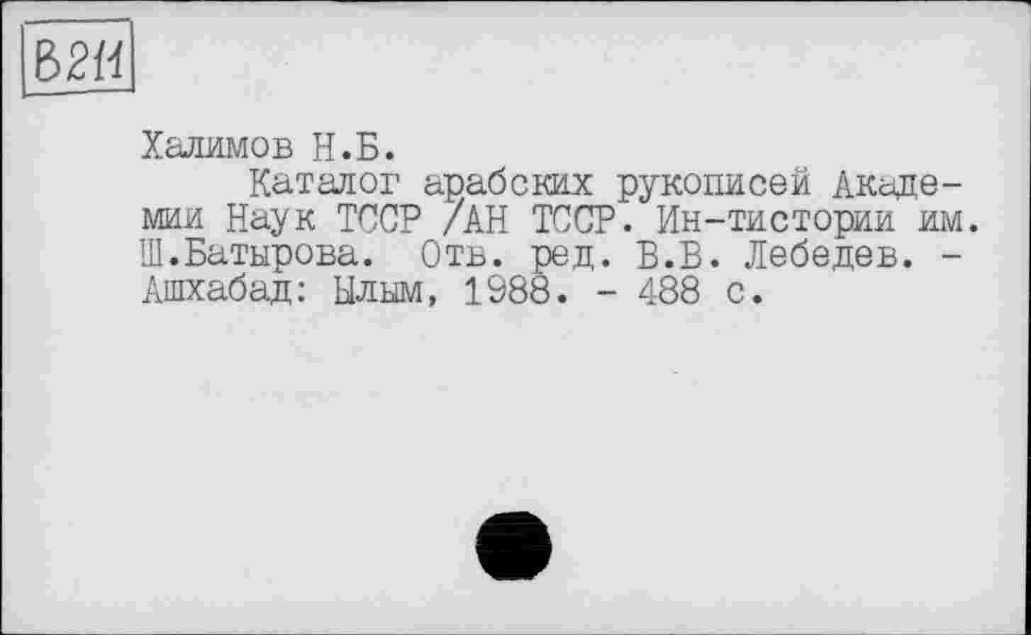 ﻿Халимов Н.Б.
Каталог арабских рукописей Академии Наук ТССР /АН ТССР. Ин-тистории им. Ш.Батырова. Отв. ред. Б.Б. Лебедев. -Ашхабад: Ылым, 1988. - 488 с.